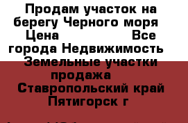 Продам участок на берегу Черного моря › Цена ­ 4 300 000 - Все города Недвижимость » Земельные участки продажа   . Ставропольский край,Пятигорск г.